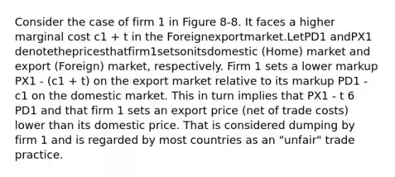 Consider the case of firm 1 in Figure 8-8. It faces a higher marginal cost c1 + t in the Foreignexportmarket.LetPD1 andPX1 denotethepricesthatfirm1setsonitsdomestic (Home) market and export (Foreign) market, respectively. Firm 1 sets a lower markup PX1 - (c1 + t) on the export market relative to its markup PD1 - c1 on the domestic market. This in turn implies that PX1 - t 6 PD1 and that firm 1 sets an export price (net of trade costs) lower than its domestic price. That is considered dumping by firm 1 and is regarded by most countries as an "unfair" trade practice.