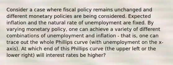 Consider a case where fiscal policy remains unchanged and different monetary policies are being considered. Expected inflation and the natural rate of unemployment are fixed. By varying monetary policy, one can achieve a variety of different combinations of unemployment and inflation ‐ that is, one can trace out the whole Phillips curve (with unemployment on the x‐axis). At which end of this Phillips curve (the upper left or the lower right) will interest rates be higher?