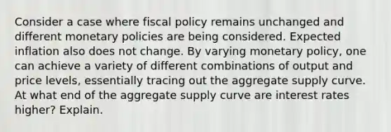 Consider a case where fiscal policy remains unchanged and different monetary policies are being considered. Expected inflation also does not change. By varying monetary policy, one can achieve a variety of different combinations of output and price levels, essentially tracing out the aggregate supply curve. At what end of the aggregate supply curve are interest rates higher? Explain.