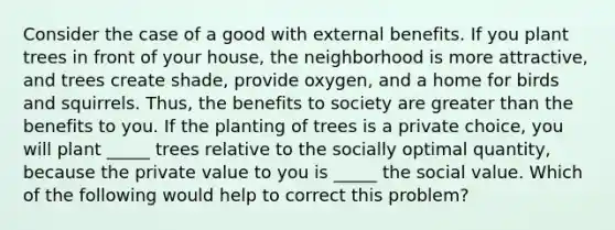 Consider the case of a good with external benefits. If you plant trees in front of your house, the neighborhood is more attractive, and trees create shade, provide oxygen, and a home for birds and squirrels. Thus, the benefits to society are greater than the benefits to you. If the planting of trees is a private choice, you will plant _____ trees relative to the socially optimal quantity, because the private value to you is _____ the social value. Which of the following would help to correct this problem?