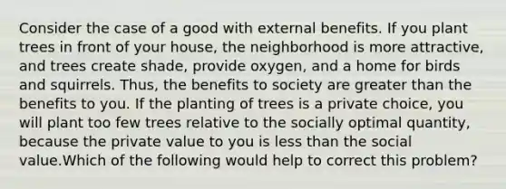 Consider the case of a good with external benefits. If you plant trees in front of your house, the neighborhood is more attractive, and trees create shade, provide oxygen, and a home for birds and squirrels. Thus, the benefits to society are greater than the benefits to you. If the planting of trees is a private choice, you will plant too few trees relative to the socially optimal quantity, because the private value to you is less than the social value.Which of the following would help to correct this problem?