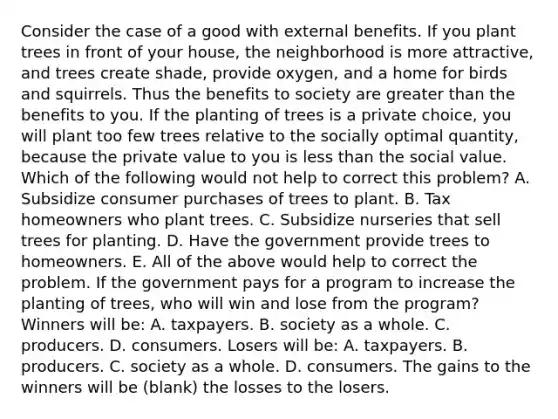 Consider the case of a good with external benefits. If you plant trees in front of your house, the neighborhood is more attractive, and trees create shade, provide oxygen, and a home for birds and squirrels. Thus the benefits to society are <a href='https://www.questionai.com/knowledge/ktgHnBD4o3-greater-than' class='anchor-knowledge'>greater than</a> the benefits to you. If the planting of trees is a private choice, you will plant too few trees relative to the socially optimal quantity, because the private value to you is <a href='https://www.questionai.com/knowledge/k7BtlYpAMX-less-than' class='anchor-knowledge'>less than</a> the social value. Which of the following would not help to correct this problem? A. Subsidize consumer purchases of trees to plant. B. Tax homeowners who plant trees. C. Subsidize nurseries that sell trees for planting. D. Have the government provide trees to homeowners. E. All of the above would help to correct the problem. If the government pays for a program to increase the planting of trees, who will win and lose from the program? Winners will be: A. taxpayers. B. society as a whole. C. producers. D. consumers. Losers will be: A. taxpayers. B. producers. C. society as a whole. D. consumers. The gains to the winners will be (blank) the losses to the losers.