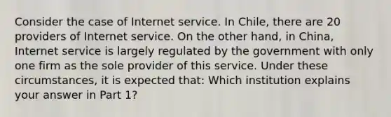 Consider the case of Internet service. In Chile, there are 20 providers of Internet service. On the other hand, in China, Internet service is largely regulated by the government with only one firm as the sole provider of this service. Under these circumstances, it is expected that: Which institution explains your answer in Part 1?