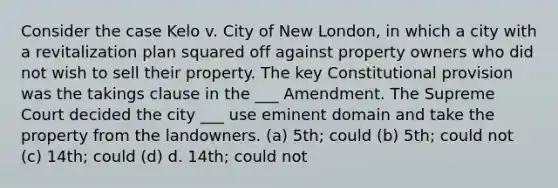 Consider the case Kelo v. City of New London, in which a city with a revitalization plan squared off against property owners who did not wish to sell their property. The key Constitutional provision was the takings clause in the ___ Amendment. The Supreme Court decided the city ___ use eminent domain and take the property from the landowners. (a) 5th; could (b) 5th; could not (c) 14th; could (d) d. 14th; could not