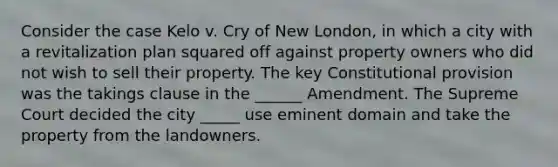 Consider the case Kelo v. Cry of New London, in which a city with a revitalization plan squared off against property owners who did not wish to sell their property. The key Constitutional provision was the takings clause in the ______ Amendment. The Supreme Court decided the city _____ use eminent domain and take the property from the landowners.