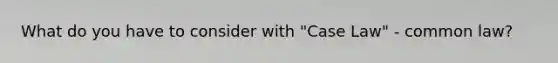What do you have to consider with "Case Law" - common law?