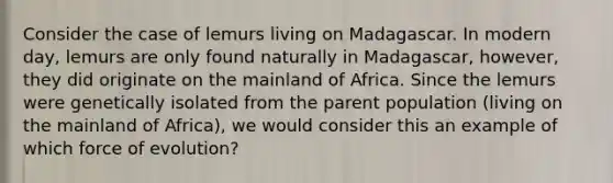 Consider the case of lemurs living on Madagascar. In modern day, lemurs are only found naturally in Madagascar, however, they did originate on the mainland of Africa. Since the lemurs were genetically isolated from the parent population (living on the mainland of Africa), we would consider this an example of which force of evolution?