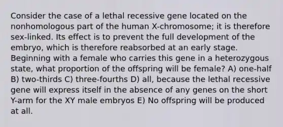 Consider the case of a lethal recessive gene located on the nonhomologous part of the human X-chromosome; it is therefore sex-linked. Its effect is to prevent the full development of the embryo, which is therefore reabsorbed at an early stage. Beginning with a female who carries this gene in a heterozygous state, what proportion of the offspring will be female? A) one-half B) two-thirds C) three-fourths D) all, because the lethal recessive gene will express itself in the absence of any genes on the short Y-arm for the XY male embryos E) No offspring will be produced at all.