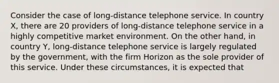 Consider the case of long-distance telephone service. In country X, there are 20 providers of long-distance telephone service in a highly competitive market environment. On the other hand, in country Y, long-distance telephone service is largely regulated by the government, with the firm Horizon as the sole provider of this service. Under these circumstances, it is expected that