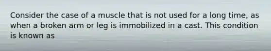 Consider the case of a muscle that is not used for a long time, as when a broken arm or leg is immobilized in a cast. This condition is known as