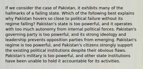 If we consider the case of Pakistan, it exhibits many of the hallmarks of a failing state. Which of the following best explains why Pakistan hovers so close to political failure without its regime falling? Pakistan's state is too powerful, and it operates with too much autonomy from internal political forces. Pakistan's governing party is too powerful, and its strong ideology and leadership prevents opposition parties from emerging. Pakistan's regime is too powerful, and Pakistan's citizens strongly support the existing political institutions despite their obvious flaws. Pakistan's military is too powerful, and other state institutions have been unable to hold it accountable for its activities.