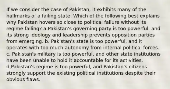 If we consider the case of Pakistan, it exhibits many of the hallmarks of a failing state. Which of the following best explains why Pakistan hovers so close to political failure without its regime falling? a.Pakistan's governing party is too powerful, and its strong ideology and leadership prevents opposition parties from emerging. b. Pakistan's state is too powerful, and it operates with too much autonomy from internal political forces. c. Pakistan's military is too powerful, and other state institutions have been unable to hold it accountable for its activities. d.Pakistan's regime is too powerful, and Pakistan's citizens strongly support the existing political institutions despite their obvious flaws.