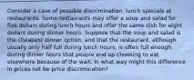 Consider a case of possible discrimination: lunch specials at restaurants. Some restaurants may offer a soup and salad for five dollars during lunch hours and offer the same dish for eight dollars during dinner hours. Suppose that the soup and salad is the cheapest dinner option, and that the restaurant, although usually only half full during lunch hours, is often full enough, during dinner hours that people end up choosing to eat elsewhere because of the wait. In what way might this difference in prices not be price discrimination?