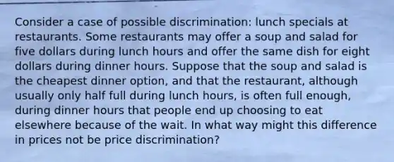 Consider a case of possible discrimination: lunch specials at restaurants. Some restaurants may offer a soup and salad for five dollars during lunch hours and offer the same dish for eight dollars during dinner hours. Suppose that the soup and salad is the cheapest dinner option, and that the restaurant, although usually only half full during lunch hours, is often full enough, during dinner hours that people end up choosing to eat elsewhere because of the wait. In what way might this difference in prices not be price discrimination?