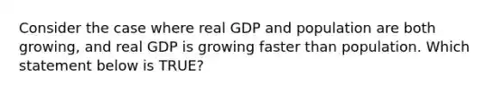 Consider the case where real GDP and population are both growing, and real GDP is growing faster than population. Which statement below is TRUE?