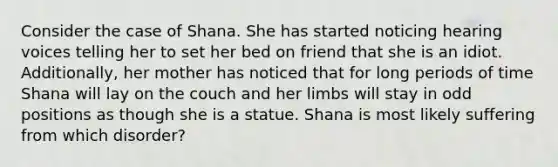 Consider the case of Shana. She has started noticing hearing voices telling her to set her bed on friend that she is an idiot. Additionally, her mother has noticed that for long periods of time Shana will lay on the couch and her limbs will stay in odd positions as though she is a statue. Shana is most likely suffering from which disorder?