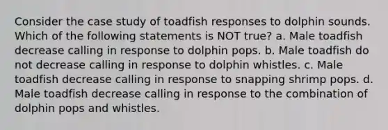 Consider the case study of toadfish responses to dolphin sounds. Which of the following statements is NOT true? a. Male toadfish decrease calling in response to dolphin pops. b. Male toadfish do not decrease calling in response to dolphin whistles. c. Male toadfish decrease calling in response to snapping shrimp pops. d. Male toadfish decrease calling in response to the combination of dolphin pops and whistles.