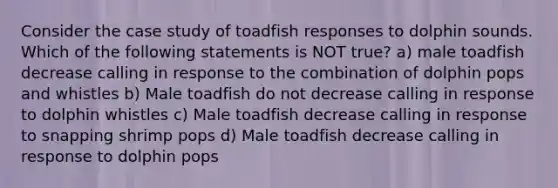 Consider the case study of toadfish responses to dolphin sounds. Which of the following statements is NOT true? a) male toadfish decrease calling in response to the combination of dolphin pops and whistles b) Male toadfish do not decrease calling in response to dolphin whistles c) Male toadfish decrease calling in response to snapping shrimp pops d) Male toadfish decrease calling in response to dolphin pops