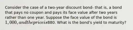 Consider the case of a two-year discount bond- that is, a bond that pays no coupon and pays its face value after two years rather than one year. Suppose the face value of the bond is 1,000, and the price is880. What is the bond's yield to maturity?