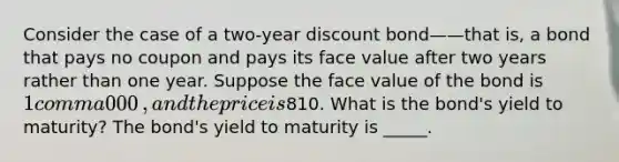 Consider the case of a​ two-year discount bond——that ​is, a bond that pays no coupon and pays its face value after two years rather than one year. Suppose the face value of the bond is ​1 comma 000​, and the price is ​810. What is the​ bond's yield to​ maturity? The​ bond's yield to maturity is _____.