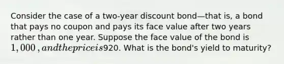 Consider the case of a​ two-year discount bond—that is, a bond that pays no coupon and pays its face value after two years rather than one year. Suppose the face value of the bond is 1,000​, and the price is920. What is the​ bond's yield to​ maturity?