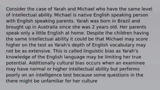 Consider the case of Yarah and Michael who have the same level of intellectual ability. Michael is native English speaking person with English speaking parents. Yarah was born in Brazil and brought up in Australia since she was 2 years old. Her parents speak only a little English at home. Despite the children having the same intellectual ability it could be that Michael may score higher on the test as Yarah's depth of English vocabulary may not be as extensive. This is called linguistic bias as Yarah's knowledge of the English language may be limiting her true potential. Additionally cultural bias occurs when an examinee may have normal or higher intellectual ability but performs poorly on an intelligence test because some questions in the there might be unfamiliar for her culture