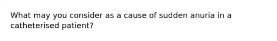 What may you consider as a cause of sudden anuria in a catheterised patient?