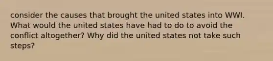 consider the causes that brought the united states into WWI. What would the united states have had to do to avoid the conflict altogether? Why did the united states not take such steps?