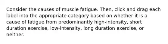 Consider the causes of muscle fatigue. Then, click and drag each label into the appropriate category based on whether it is a cause of fatigue from predominantly high-intensity, short duration exercise, low-intensity, long duration exercise, or neither.