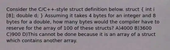 Consider the C/C++-style struct definition below. struct ( int i [8]; double d; ) Assuming it takes 4 bytes for an integer and 8 bytes for a double, how many bytes would the compiler have to reserve for the array of 100 of these structs? A)4000 B)3600 C)900 D)This cannot be done because it is an array of a struct which contains another array.