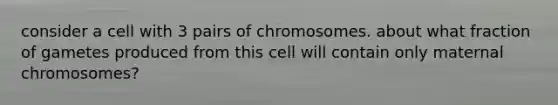 consider a cell with 3 pairs of chromosomes. about what fraction of gametes produced from this cell will contain only maternal chromosomes?