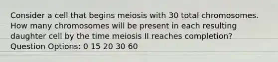 Consider a cell that begins meiosis with 30 total chromosomes. How many chromosomes will be present in each resulting daughter cell by the time meiosis II reaches completion? Question Options: 0 15 20 30 60