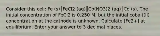 Consider this cell: Fe (s)│FeCl2 (aq)║Co(NO3)2 (aq)│Co (s). The initial concentration of FeCl2 is 0.250 M, but the initial cobalt(II) concentration at the cathode is unknown. Calculate [Fe2+] at equilibrium. Enter your answer to 3 decimal places.