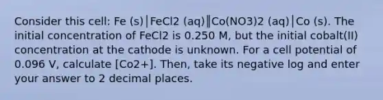 Consider this cell: Fe (s)│FeCl2 (aq)║Co(NO3)2 (aq)│Co (s). The initial concentration of FeCl2 is 0.250 M, but the initial cobalt(II) concentration at the cathode is unknown. For a cell potential of 0.096 V, calculate [Co2+]. Then, take its negative log and enter your answer to 2 decimal places.