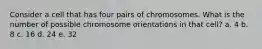 Consider a cell that has four pairs of chromosomes. What is the number of possible chromosome orientations in that cell? a. 4 b. 8 c. 16 d. 24 e. 32