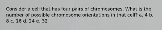 Consider a cell that has four pairs of chromosomes. What is the number of possible chromosome orientations in that cell? a. 4 b. 8 c. 16 d. 24 e. 32