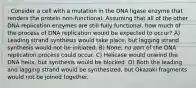 . Consider a cell with a mutation in the DNA ligase enzyme that renders the protein non-functional. Assuming that all of the other DNA replication enzymes are still fully functional, how much of the process of DNA replication would be expected to occur? A) Leading strand synthesis would take place, but lagging strand synthesis would not be initiated. B) None; no part of the DNA replication process could occur. C) Helicase would unwind the DNA helix, but synthesis would be blocked. D) Both the leading and lagging strand would be synthesized, but Okazaki fragments would not be joined together.