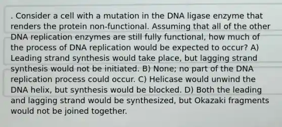 . Consider a cell with a mutation in the DNA ligase enzyme that renders the protein non-functional. Assuming that all of the other DNA replication enzymes are still fully functional, how much of the process of DNA replication would be expected to occur? A) Leading strand synthesis would take place, but lagging strand synthesis would not be initiated. B) None; no part of the DNA replication process could occur. C) Helicase would unwind the DNA helix, but synthesis would be blocked. D) Both the leading and lagging strand would be synthesized, but Okazaki fragments would not be joined together.