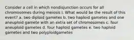 Consider a cell in which nondisjunction occurs for all chromosomes during meiosis I. What would be the result of this event? a. two diploid gametes b. two haploid gametes and one aneuploid gamete with an extra set of chromosomes c. four aneuploid gametes d. four haploid gametes e. two haploid gametes and two polyploidgametes