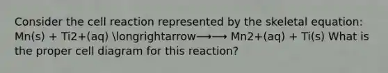 Consider the cell reaction represented by the skeletal equation: Mn(s) + Ti2+(aq) longrightarrow⟶⟶ Mn2+(aq) + Ti(s) What is the proper cell diagram for this reaction?