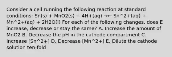 Consider a cell running the following reaction at standard conditions: Sn(s) + MnO2(s) + 4H+(aq) →← Sn^2+(aq) + Mn^2+(aq) + 2H2O(l) For each of the following changes, does E increase, decrease or stay the same? A. Increase the amount of MnO2 B. Decrease the pH in the cathode compartment C. Increase [Sn^2+] D. Decrease [Mn^2+] E. Dilute the cathode solution ten-fold