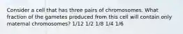 Consider a cell that has three pairs of chromosomes. What fraction of the gametes produced from this cell will contain only maternal chromosomes? 1/12 1/2 1/8 1/4 1/6