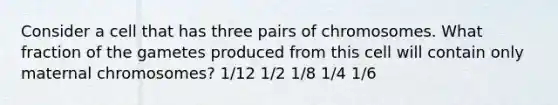 Consider a cell that has three pairs of chromosomes. What fraction of the gametes produced from this cell will contain only maternal chromosomes? 1/12 1/2 1/8 1/4 1/6