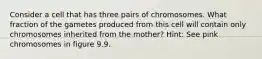 Consider a cell that has three pairs of chromosomes. What fraction of the gametes produced from this cell will contain only chromosomes inherited from the mother? Hint: See pink chromosomes in figure 9.9.