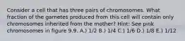 Consider a cell that has three pairs of chromosomes. What fraction of the gametes produced from this cell will contain only chromosomes inherited from the mother? Hint: See pink chromosomes in figure 9.9. A.) 1/2 B.) 1/4 C.) 1/6 D.) 1/8 E.) 1/12