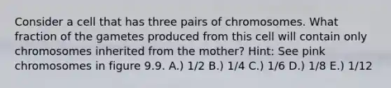 Consider a cell that has three pairs of chromosomes. What fraction of the gametes produced from this cell will contain only chromosomes inherited from the mother? Hint: See pink chromosomes in figure 9.9. A.) 1/2 B.) 1/4 C.) 1/6 D.) 1/8 E.) 1/12