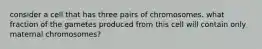 consider a cell that has three pairs of chromosomes. what fraction of the gametes produced from this cell will contain only maternal chromosomes?