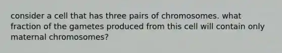 consider a cell that has three pairs of chromosomes. what fraction of the gametes produced from this cell will contain only maternal chromosomes?