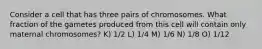 Consider a cell that has three pairs of chromosomes. What fraction of the gametes produced from this cell will contain only maternal chromosomes? K) 1/2 L) 1/4 M) 1/6 N) 1/8 O) 1/12