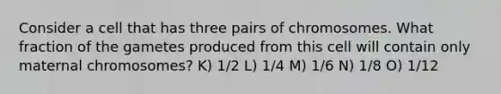 Consider a cell that has three pairs of chromosomes. What fraction of the gametes produced from this cell will contain only maternal chromosomes? K) 1/2 L) 1/4 M) 1/6 N) 1/8 O) 1/12